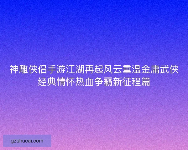 神雕侠侣手游江湖再起风云重温金庸武侠经典情怀热血争霸新征程篇