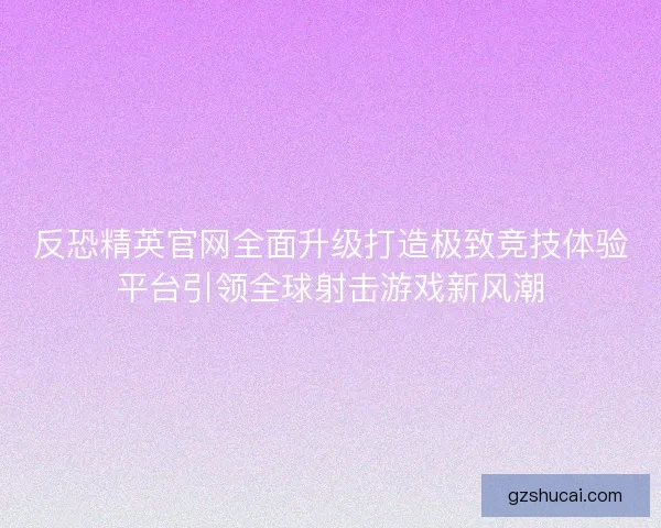 反恐精英官网全面升级打造极致竞技体验平台引领全球射击游戏新风潮