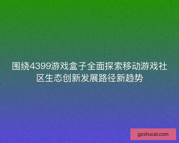 围绕4399游戏盒子全面探索移动游戏社区生态创新发展路径新趋势