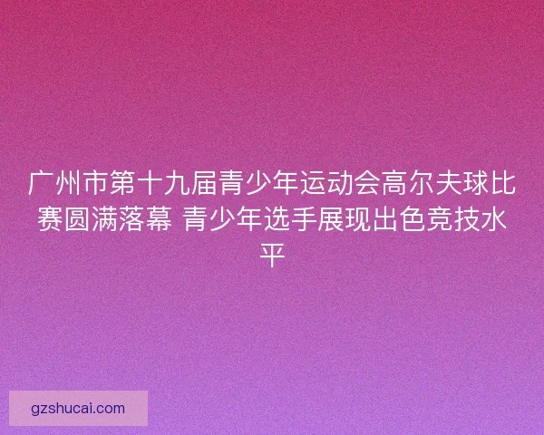 广州市第十九届青少年运动会高尔夫球比赛圆满落幕 青少年选手展现出色竞技水平