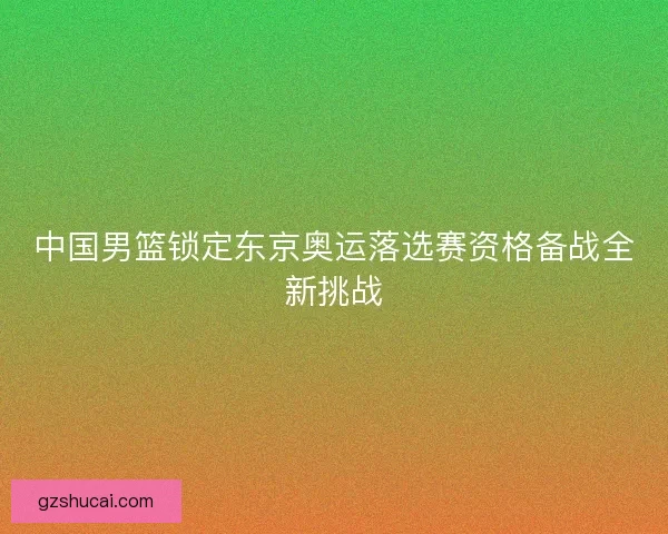 中国男篮锁定东京奥运落选赛资格备战全新挑战
